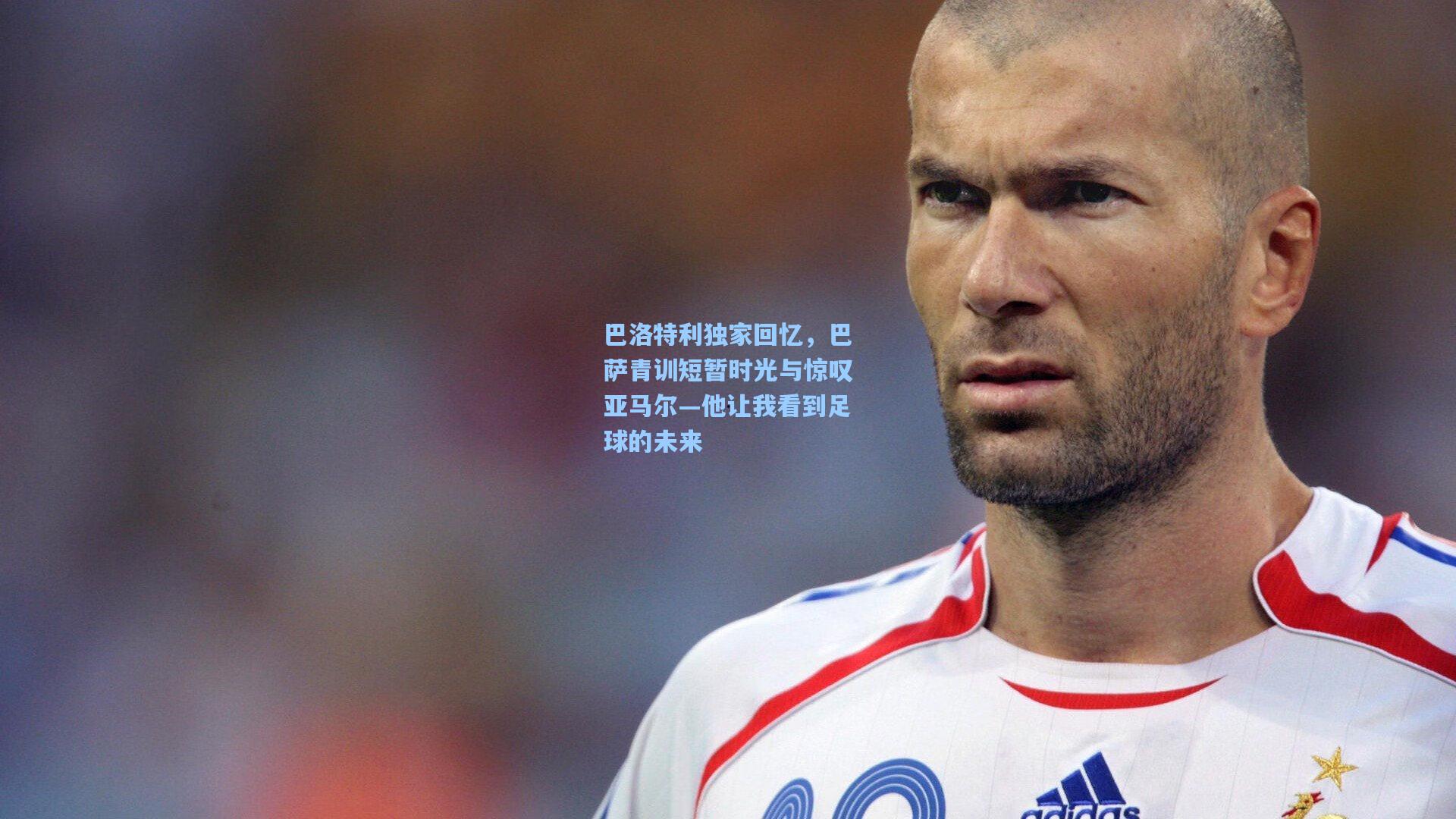 巴洛特利独家回忆，巴萨青训短暂时光与惊叹亚马尔—他让我看到足球的未来
