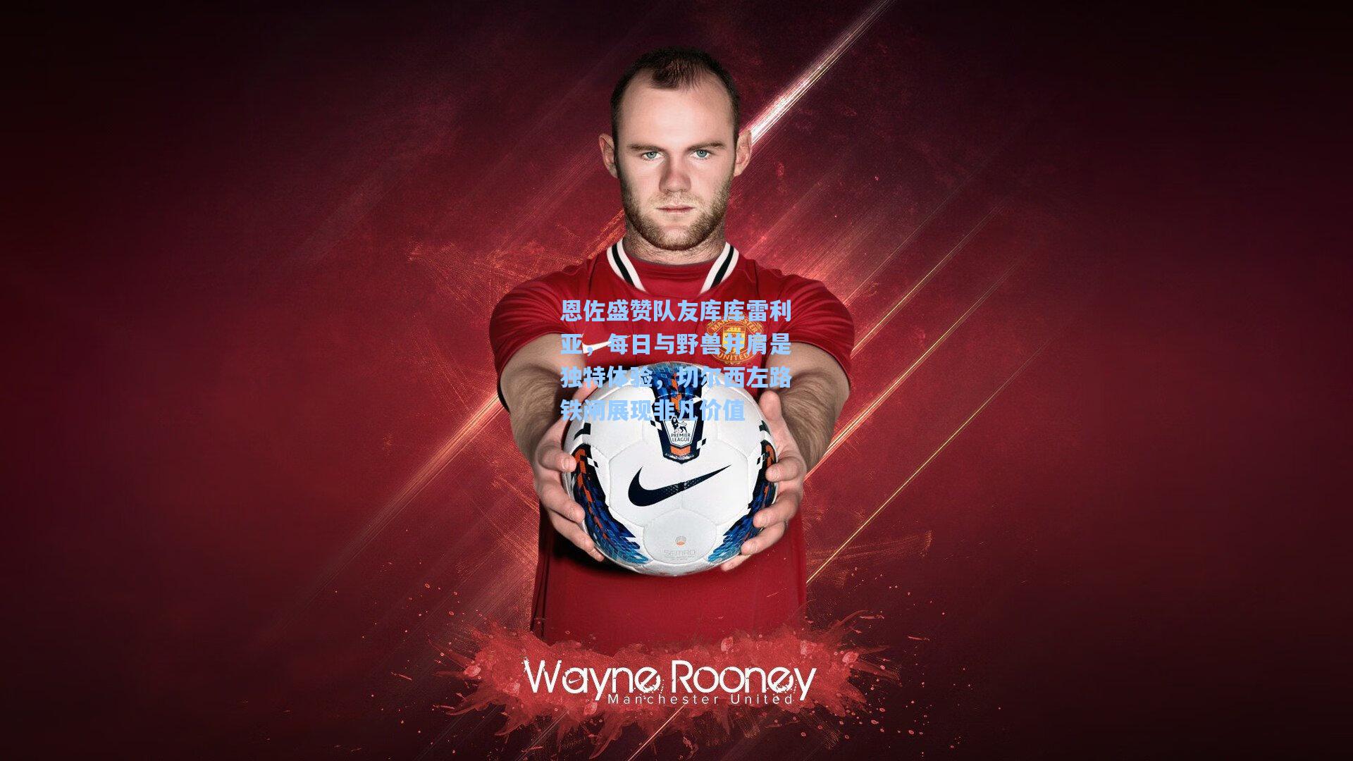 恩佐盛赞队友库库雷利亚，每日与野兽并肩是独特体验，切尔西左路铁闸展现非凡价值