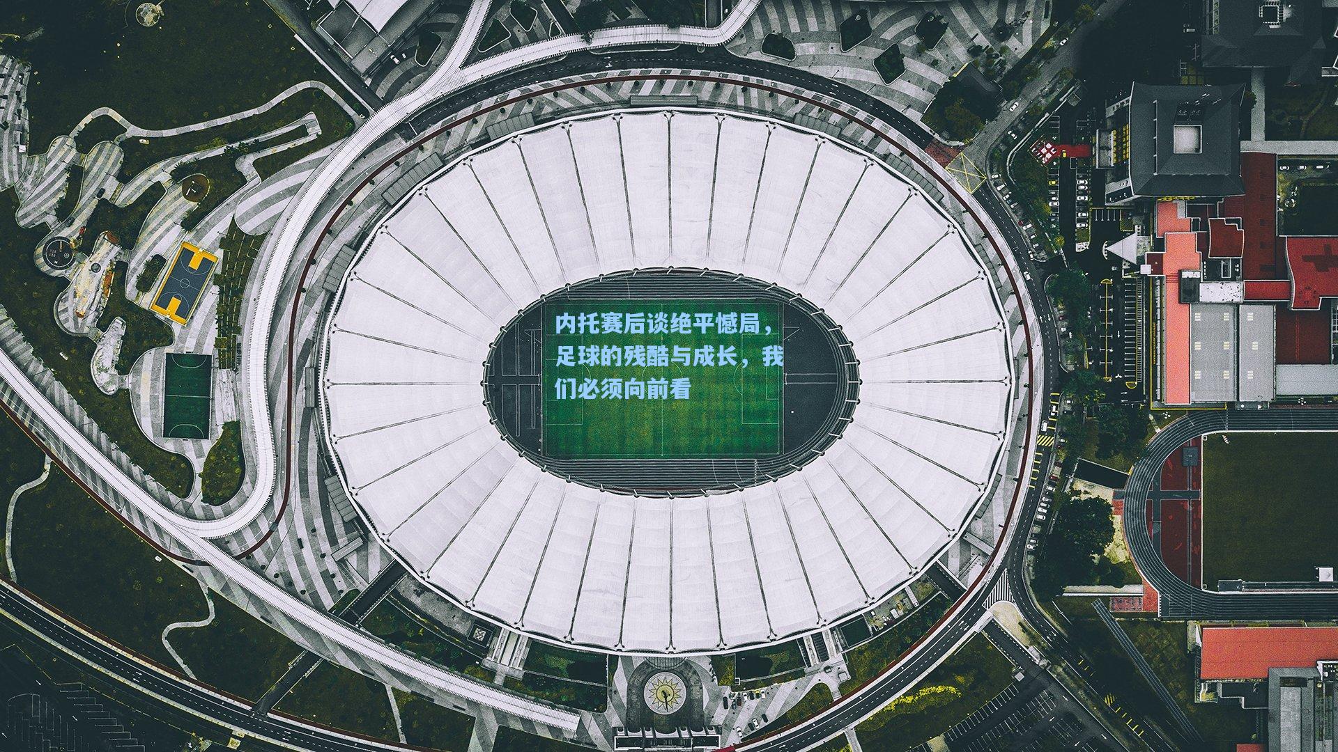 内托赛后谈绝平憾局，足球的残酷与成长，我们必须向前看